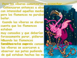 Cuando los flamencos
comenzaron a caer de cansancio,
las víboras se acercaron a
observar sus patas pudiendo ver
de qué estaban hechas las medias.
Pero las víboras comenzaron a sospechar.
Comenzaron entonces a observar
con intensidad aquellas medias,
pero los flamencos no paraban de
bailar.
Cuando las víboras se dieron
cuenta que los flamencos
estaban
muy cansados y que deberían
forzosamente parar, pidieron
los
farolitos a los sapos.
 