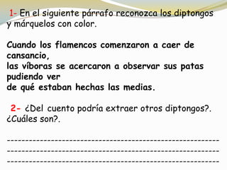 1- En el siguiente párrafo reconozca los diptongos
y márquelos con color.
Cuando los flamencos comenzaron a caer de
cansancio,
las víboras se acercaron a observar sus patas
pudiendo ver
de qué estaban hechas las medias.
2- ¿Del cuento podría extraer otros diptongos?.
¿Cuáles son?.
----------------------------------------------------------
----------------------------------------------------------
----------------------------------------------------------
 