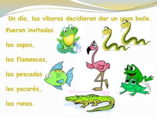 Un día, las víboras decidieron dar un gran baile.
Fueron invitados :
los sapos,
los flamencos,
los pescados ,
los yacarés,
las ranas.
 