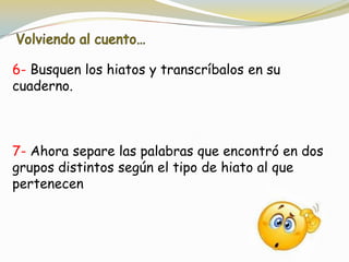 6- Busquen los hiatos y transcríbalos en su
cuaderno.
7- Ahora separe las palabras que encontró en dos
grupos distintos según el tipo de hiato al que
pertenecen
 