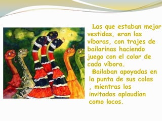 Las que estaban mejor
vestidas, eran las
víboras, con trajes de
bailarinas haciendo
juego con el color de
cada víbora.
Bailaban apoyadas en
la punta de sus colas
, mientras los
invitados aplaudían
como locos.
 