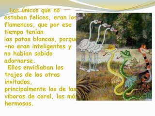 Los únicos que no
estaban felices, eran los
flamencos, que por ese
tiempo tenían
las patas blancas, porque
+no eran inteligentes y
no habían sabido
adornarse.
Ellos envidiaban los
trajes de los otros
invitados,
principalmente los de las
víboras de coral, las más
hermosas.
 