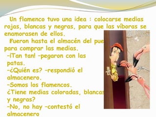 Un flamenco tuvo una idea : colocarse medias
rojas, blancas y negras, para que las víboras se
enamorasen de ellos.
Fueron hasta el almacén del pueblo
para comprar las medias.
–¡Tan tan! –pegaron con las
patas.
–¿Quién es? –respondió el
almacenero.
–Somos los flamencos.
¿Tiene medias coloradas, blancas
y negras?
–No, no hay –contestó el
almacenero
 