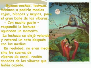 -Buenas noches, lechuza.
Venimos a pedirle medias
rojas, blancas y negras, para
el gran baile de las víboras.
- Con mucho gusto –
respondió la lechuza -
aguarden un momento.
La lechuza se alejó volando
y retornó un rato después
con las medias.
En realidad, no eran medias,
sino los cueros de
víboras de coral, recién
sacados de las víboras que
había cazado.
 