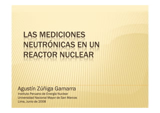LAS MEDICIONES
   NEUTRÓNICAS EN UN
   REACTOR NUCLEAR


Agustín Zúñiga Gamarra
Instituto Peruano de Energía Nuclear
Universidad Nacional Mayor de San Marcos
Lima, Junio de 2008
 