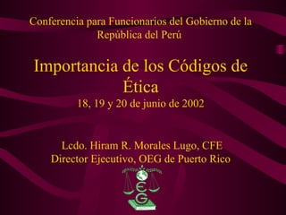 Conferencia para Funcionarios del Gobierno de la República del Perú  Importancia de los Códigos de Ética 18, 19 y 20 de junio de 2002  Lcdo. Hiram R. Morales Lugo, CFE Director Ejecutivo, OEG de Puerto Rico 