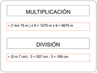 MULTIPLICACIÓN

 (1 km 75 m ) x 9 = 1075 m x 9 = 9675 m




                 DIVISIÓN

 (5 m 7 cm) : 3 = 507 cm : 3 = 169 cm
 