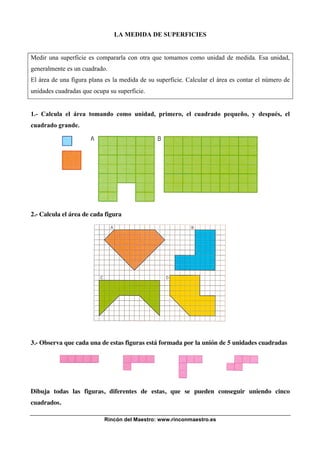 LA MEDIDA DE SUPERFICIES


Medir una superficie es compararla con otra que tomamos como unidad de medida. Esa unidad,
generalmente es un cuadrado.
El área de una figura plana es la medida de su superficie. Calcular el área es contar el número de
unidades cuadradas que ocupa su superficie.


1.- Calcula el área tomando como unidad, primero, el cuadrado pequeño, y después, el
cuadrado grande.




2.- Calcula el área de cada figura




3.- Observa que cada una de estas figuras está formada por la unión de 5 unidades cuadradas




Dibuja todas las figuras, diferentes de estas, que se pueden conseguir uniendo cinco
cuadrados.

                           Rincón del Maestro: www.rinconmaestro.es
 