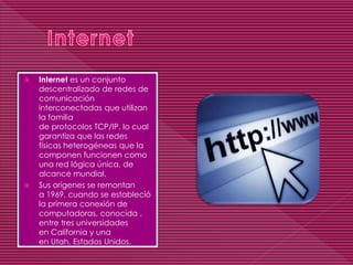  Internet es un conjunto
descentralizado de redes de
comunicación
interconectadas que utilizan
la familia
de protocolos TCP/IP, lo cual
garantiza que las redes
físicas heterogéneas que la
componen funcionen como
una red lógica única, de
alcance mundial.
 Sus orígenes se remontan
a 1969, cuando se estableció
la primera conexión de
computadoras, conocida ,
entre tres universidades
en California y una
en Utah, Estados Unidos.
 