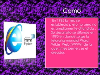  En 1985 la red se
estableció p ero no pero no
es ampliamente difundida .
Su desarrollo se difunde en
1990 en donde surge la
telaraña mundial Word
Wilde Web.(WWW) de la
que times berners es el
creador.
 