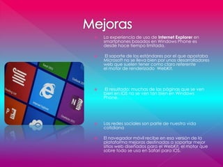  La experiencia de uso de Internet Explorer en
smartphones basados en Windows Phone es
desde hace tiempo limitada.
 El soporte de los estándares por el que apostaba
Microsoft no se lleva bien por unos desarrolladores
web que suelen tener como claro referente
el motor de renderizado WebKit.
 El resultado: muchas de las páginas que se ven
bien en iOS no se ven tan bien en Windows
Phone.
 Las redes sociales son parte de nuestra vida
cotidiana
 El navegador móvil recibe en esa versión de la
plataforma mejoras destinadas a soportar mejor
sitios web diseñados para el WebKit, el motor que
sobre todo se usa en Safari para iOS.
 