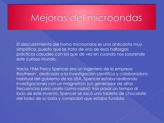 El descubrimiento del horno microondas es una anécdota muy
simpática, puesto que se trata de uno de esos hallazgos
prácticos casuales con los que de vez en cuando nos sorprende
este curioso mundo.
Hacia 1946 Percy Spencer era un ingeniero de la empresa
Raytheon , dedicada a la investigación científica y colaboradora
habitual del gobierno de los USA. Spencer estaba realizando
investigaciones con un magnetrón (un generador de altas
frecuencias para usarlo como radar); tras pasar un tiempo al
lado de este invento, Spencer se sacó una tableta de chocolate
del bolso de su bata y comprobó que estaba fundida.
 