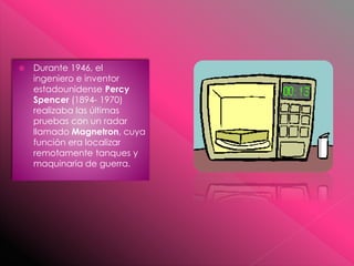  Durante 1946, el
ingeniero e inventor
estadounidense Percy
Spencer (1894- 1970)
realizaba las últimas
pruebas con un radar
llamado Magnetron, cuya
función era localizar
remotamente tanques y
maquinaria de guerra.
 