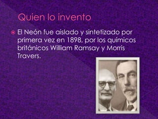  El Neón fue aislado y sintetizado por
primera vez en 1898, por los químicos
británicos William Ramsay y Morris
Travers.
 