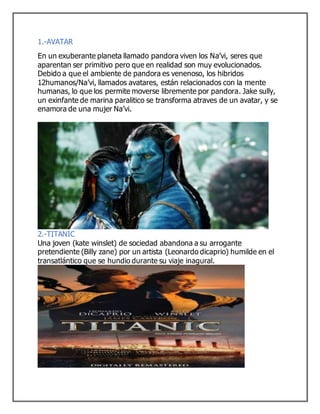 1.-AVATAR
En un exuberante planeta llamado pandora viven los Na’vi, seres que
aparentan ser primitivo pero que en realidad son muy evolucionados.
Debido a que el ambiente de pandora es venenoso, los hibridos
12humanos/Na’vi, llamados avatares, están relacionados con la mente
humanas, lo que los permite moverse libremente por pandora. Jake sully,
un exinfante de marina paralitico se transforma atraves de un avatar, y se
enamora de una mujer Na’vi.
2.-TITANIC
Una joven (kate winslet) de sociedad abandona a su arrogante
pretendiente (Billy zane) por un artista (Leonardo dicaprio) humilde en el
transatlántico que se hundio durante su viaje inagural.
 