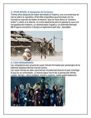 3.-STAR WARS: el despertar de la fuerza
Treinta años después de haber derrotado al imperio, una una amenaza se
cierne sobre la republica. El terrible enigmático guerrero kylo ren ha
reunido un ejercito de leales al imperio. Que se hace llama la “primera
orden” y ataca a la alianza. La única esperanza para la galaxia es que una
recogedora de chatarra, un stromtrooper fugado y un androide llamado
BB-8 logren encontrar a tiempo al legendario jedi luke skywalker.
4.-LOS VENGADORES
Los vengadores son grupos de super héroes formados por personajes de la
editorial estadounidense marvel comics.
Los super héroes se alian para benser al poderoso thanos el peor enemigo
al que se an enfrentado . si thanos logra reunir las 6 gemas del infinito
:poder, tiempo , alma,realidad ,mente y espacio, nadie podrá detenerlo
 