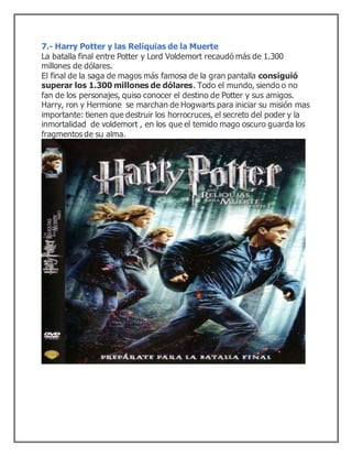 7.- Harry Potter y las Reliquias de la Muerte
La batalla final entre Potter y Lord Voldemort recaudó más de 1.300
millones de dólares.
El final de la saga de magos más famosa de la gran pantalla consiguió
superar los 1.300 millones de dólares. Todo el mundo, siendo o no
fan de los personajes, quiso conocer el destino de Potter y sus amigos.
Harry, ron y Hermione se marchan de Hogwarts para iniciar su misión mas
importante: tienen que destruir los horrocruces, el secreto del poder y la
inmortalidad de voldemort , en los que el temido mago oscuro guarda los
fragmentos de su alma.
 