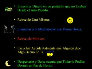 Encontrar Dinero en un pantalón que no Usabas Desde el Año Pasado.  Reírse de Uno Mismo .  Llamadas a la Medianoche que Duran Horas.  Reírse sin Motivos.  Escuchar Accidentalmente que Alguien dice Algo Bueno de Ti.  Despertarte y Darte cuenta que Todavía Podías Dormir un Par de Horas.  