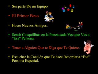 Ser parte De un Equipo   El Primer Beso.   Hacer Nuevos Amigos.  Sentir Cosquillitas en la Panza cada Vez que Ves a “Esa" Persona.  Tener a Alguien Que te Diga que Te Quiere.  Escuchar la Canción que Te hace Recordar a “Esa" Persona Especial.  