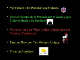 Ver Felices a las Personas que Quieres.   Usar el Sweater de la Persona que te Gusta y que Todavía Huela a Su Perfume  Volver a Ver a un Viejo Amigo y Sentir que Las Cosas no Cambiaron.  Pasar un Rato con Tus Mejores Amigos. Mirar un Atardecer.  