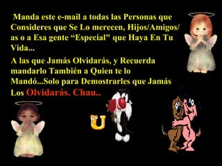 Manda este e-mail a todas las Personas que Consideres que Se Lo merecen, Hijos/Amigos/as o a Esa gente “Especial" que Haya En Tu Vida...  A  las que Jamás Olvidarás, y Recuerda mandarlo También a Quien te lo Mandó...Solo para  D emostrarles que Jamás Los  Olvidarás. Chau.. 