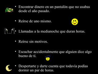 • Encontrar dinero en un pantalón que no usabas
  desde el año pasado.

• Reírse de uno mismo.

• Llamadas a la medianoche que duran horas.

• Reírse sin motivos.

• Escuchar accidentalmente que alguien dice algo
  bueno de ti.

• Despertarte y darte cuenta que todavía podías
  dormir un par de horas.
 