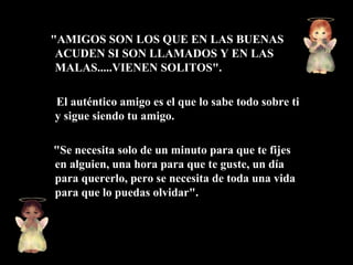 "AMIGOS SON LOS QUE EN LAS BUENAS
 ACUDEN SI SON LLAMADOS Y EN LAS
 MALAS.....VIENEN SOLITOS".

El auténtico amigo es el que lo sabe todo sobre ti
y sigue siendo tu amigo.

"Se necesita solo de un minuto para que te fijes
en alguien, una hora para que te guste, un día
para quererlo, pero se necesita de toda una vida
para que lo puedas olvidar".
 