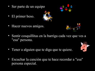 • Ser parte de un equipo

• El primer beso.

• Hacer nuevos amigos.

• Sentir cosquillitas en la barriga cada vez que ves a
  "esa" persona.

• Tener a alguien que te diga que te quiere.

• Escuchar la canción que te hace recordar a "esa"
  persona especial.
 
