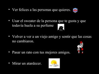 • Ver felices a las personas que quieres.

• Usar el sweater de la persona que te gusta y que
  todavía huela a su perfume

• Volver a ver a un viejo amigo y sentir que las cosas
  no cambiaron.

• Pasar un rato con tus mejores amigos.

• Mirar un atardecer.
 
