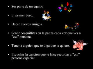Ser parte de un equipo  El primer beso.  Hacer nuevos amigos.  Sentir cosquillitas en la panza cada vez que ves a "esa" persona.  Tener a alguien que te diga que te quiere.  Escuchar la canción que te hace recordar a "esa" persona especial.  