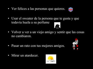 Ver felices a las personas que quieres.  Usar el sweater de la persona que te gusta y que todavía huela a su perfume  Volver a ver a un viejo amigo y sentir que las cosas no cambiaron.  Pasar un rato con tus mejores amigos. Mirar un atardecer.  