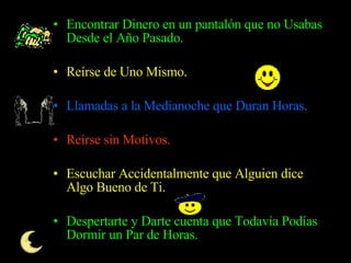 Encontrar Dinero en un pantalón que no Usabas Desde el Año Pasado.  Reírse de Uno Mismo .  Llamadas a la Medianoche que Duran Horas.  Reírse sin Motivos.  Escuchar Accidentalmente que Alguien dice Algo Bueno de Ti.  Despertarte y Darte cuenta que Todavía Podías Dormir un Par de Horas.  