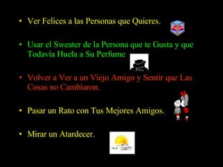 Ver Felices a las Personas que Quieres.   Usar el Sweater de la Persona que te Gusta y que Todavía Huela a Su Perfume  Volver a Ver a un Viejo Amigo y Sentir que Las Cosas no Cambiaron.  Pasar un Rato con Tus Mejores Amigos. Mirar un Atardecer.  