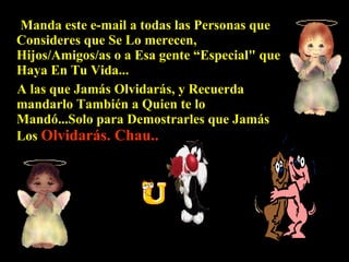 Manda este e-mail a todas las Personas que Consideres que Se Lo merecen, Hijos/Amigos/as o a Esa gente “Especial" que Haya En Tu Vida...  A  las que Jamás Olvidarás, y Recuerda mandarlo También a Quien te lo Mandó...Solo para  D emostrarles que Jamás Los  Olvidarás. Chau.. 
