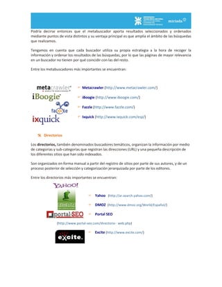 Podría decirse entonces que el metabuscador aporta resultados seleccionados y ordenados
mediante puntos de vista distintos y su ventaja principal es que amplía el ámbito de las búsquedas
que realizamos.
Tengamos en cuenta que cada buscador utiliza su propia estrategia a la hora de recoger la
información y ordenar los resultados de las búsquedas, por lo que las páginas de mayor relevancia
en un buscador no tienen por qué coincidir con las del resto.
Entre los metabuscadores más importantes se encuentran:
 Metacrawler (http://www.metacrawler.com/)
 iBoogie (http://www.iboogie.com/)
 Fazzle (http://www.fazzle.com/)
 Ixquick (http://www.ixquick.com/esp/)
 Directorios
Los directorios, también denominados buscadores temáticos, organizan la información por medio
de categorías y sub-categorías que registran las direcciones (URL) y una pequeña descripción de
los diferentes sitios que han sido indexados.
Son organizados en forma manual a partir del registro de sitios por parte de sus autores, y de un
proceso posterior de selección y categorización jerarquizada por parte de los editores.
Entre los directorios más importantes se encuentran:
 Yahoo (http://ar.search.yahoo.com/)
 DMOZ (http://www.dmoz.org/World/Español/)
 Portal SEO
(http://www.portal-seo.com/directorio- web.php)
 Excite (http://www.excite.com/)
 