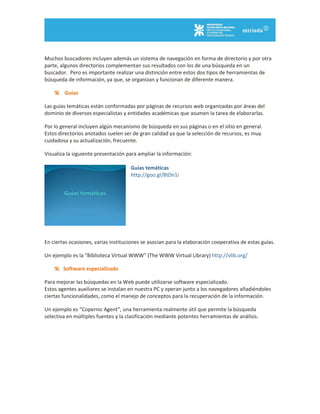 Muchos buscadores incluyen además un sistema de navegación en forma de directorio y por otra
parte, algunos directorios complementan sus resultados con los de una búsqueda en un
buscador. Pero es importante realizar una distinción entre estos dos tipos de herramientas de
búsqueda de información, ya que, se organizan y funcionan de diferente manera.
 Guías
Las guías temáticas están conformadas por páginas de recursos web organizadas por áreas del
dominio de diversos especialistas y entidades académicas que asumen la tarea de elaborarlas.
Por lo general incluyen algún mecanismo de búsqueda en sus páginas o en el sitio en general.
Estos directorios anotados suelen ser de gran calidad ya que la selección de recursos, es muy
cuidadosa y su actualización, frecuente.
Visualiza la siguiente presentación para ampliar la información:
Guías temáticas
http://goo.gl/8tDn1i
En ciertas ocasiones, varias instituciones se asocian para la elaboración cooperativa de estas guías.
Un ejemplo es la “Biblioteca Virtual WWW” (The WWW Virtual Library) http://vlib.org/
 Software especializado
Para mejorar las búsquedas en la Web puede utilizarse software especializado.
Estos agentes auxiliares se instalan en nuestra PC y operan junto a los navegadores añadiéndoles
ciertas funcionalidades, como el manejo de conceptos para la recuperación de la información.
Un ejemplo es “Copernic Agent”, una herramienta realmente útil que permite la búsqueda
selectiva en múltiples fuentes y la clasificación mediante potentes herramientas de análisis.
 