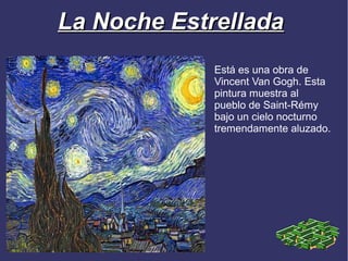 La Noche Estrellada
             Está es una obra de
             Vincent Van Gogh. Esta
             pintura muestra al
             pueblo de Saint-Rémy
             bajo un cielo nocturno
             tremendamente aluzado.
 