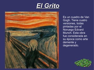 El Grito
           Es un cuadro de Van
           Gogh. Tiene cuatro
           versiones, todas
           pintadas por el
           Noruego Edvard
           Munch. Esta obra
           fue considerada en
           su época como arte
           demente y
           degenerado.
 