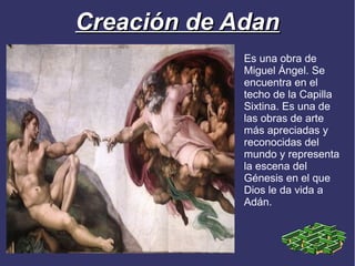 Creación de Adan
             Es una obra de
             Miguel Ángel. Se
             encuentra en el
             techo de la Capilla
             Sixtina. Es una de
             las obras de arte
             más apreciadas y
             reconocidas del
             mundo y representa
             la escena del
             Génesis en el que
             Dios le da vida a
             Adán.
 