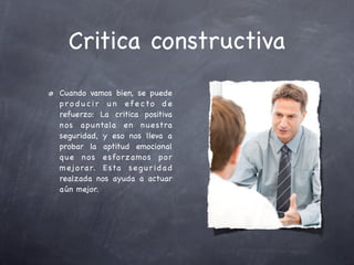 Critica constructiva
Cuando vamos bien, se puede
pro d u c i r u n efe cto d e
refuerzo: La critica positiva
nos apuntala en n uestra
seguridad, y eso nos lleva a
probar la aptitud emocional
que n os e sforzamos por
m ej o rar. E sta s e g u r i d a d
realzada nos ayuda a actuar
aún mejor.
 