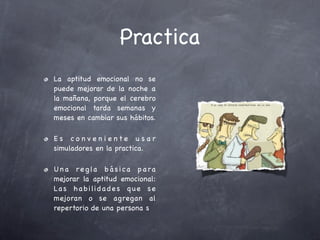Practica
La aptitud emocional no se
puede mejorar de la noche a
la mañana, porque el cerebro
emocional tarda semanas y
meses en cambiar sus hábitos.

Es co nven iente u sar
simuladores en la practica.

U n a r e g la b á s i c a p a ra
mejorar la aptitud emocional:
La s h a b i li d a d e s q u e s e
mejoran o se agregan al
repertorio de una persona s
 