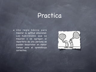 Practica
U n a r e g la b á s i c a p a ra
mejorar la aptitud emocional:
La s h a b i li d a d e s q u e s e
mejoran o se agregan al
repertorio de una persona se
pueden desarrollar en menor
tiempo para el aprendizaje
correctivo.
 