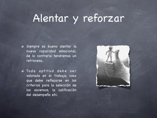 Alentar y reforzar

Siempre es bueno alentar la
nueva capacidad emocional,
de lo contrario tendremos un
retroceso,.

To d a a pt it u d d e b e s e r
valorada en el trabajo, cosa
que debe reﬂejarse en los
criterios para la selección de
los ascensos, la caliﬁcación
del desempeño etc.
 