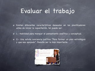 Evaluar el trabajo
Existen diferentes características deseadas en los planiﬁcadores
antes de iniciar la capacitación, tal puede ser:

1.- Habilidad para manejar el pensamiento analítico y conceptual.

2.- Una astuta conciencia política. “Para formar un plan estratégico
y que sea apoyado”. Resulta ser la mas importante.
 