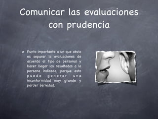 Comunicar las evaluaciones
     con prudencia

 Punto importante a un que obvio
 es separar la evaluaciones de
 acuerdo al tipo de personal y
 hacer llegar los resultados a la
 persona indicada, porque esto
 puede       g e n e rar    una
 inconformidad muy grande y
 perder seriedad.
 