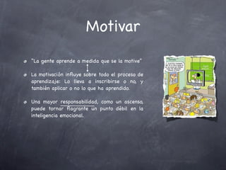 Motivar
“La gente aprende a medida que se la motive”

La motivación inﬂuye sobre todo el proceso de
aprendizaje: Lo lleva a inscribirse o no, y
también aplicar o no lo que ha aprendido.

Una mayor responsabilidad, como un ascenso,
puede tornar ﬂagrante un punto débil en la
inteligencia emocional.
 