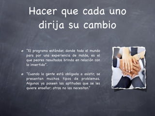 Hacer que cada uno
   dirija su cambio

“El programa estándar, donde todo el mundo
para por una experiencia de molde, es el
que peores resultados brinda en relación con
lo invertido”.

“Cuando la gente está obligada a asistir, se
presentan muchos tipos de problemas.
Algunos ya poseen las aptitudes que se les
quiere enseñar; otros no las necesitan.”
 