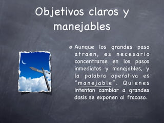 Objetivos claros y
   manejables
       Aunque los grandes paso
       at ra e n , e s n e c e s a r i o
       concentrarse en los pasos
       inmediatos y manejables, y
       la palabra operativa es
       “ m a n ej a b l e ” . Q u i e n e s
       intentan cambiar a grandes
       dosis se exponen al fracaso.
 