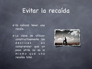 Evitar la recaída

Es natural tener una
recaía.

La clave de utilizar
constructivamente los
deslices          es
comprender que un
paso atrás no es lo
mismo que una
recaída total.
 