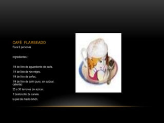 CAFÉ FLAMBEADO
Para 6 personas


Ingredientes :


1/4 de litro de aguardiente de caña.
1/4 de litro de ron negro.
1/4 de litro de coñac.
1/4 de litro de café (puro, sin azúcar,
caliente)
25 a 30 terrones de azúcar.
1 bastoncillo de canela.
la piel de medio limón.
 